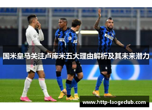 国米皇马关注卢库米五大理由解析及其未来潜力