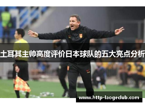 土耳其主帅高度评价日本球队的五大亮点分析