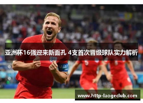亚洲杯16强迎来新面孔 4支首次晋级球队实力解析