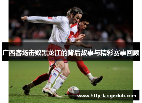 广西客场击败黑龙江的背后故事与精彩赛事回顾