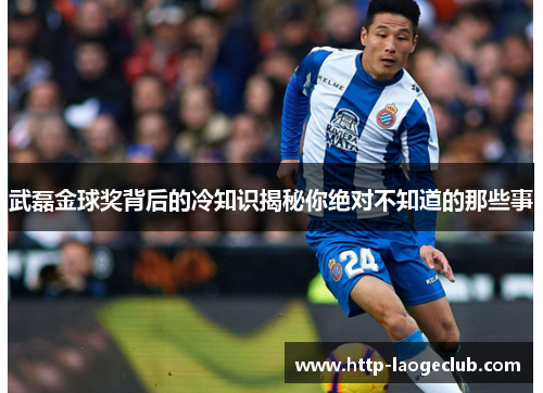 武磊金球奖背后的冷知识揭秘你绝对不知道的那些事