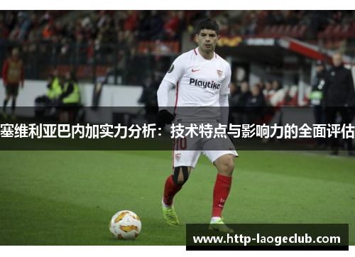 塞维利亚巴内加实力分析：技术特点与影响力的全面评估