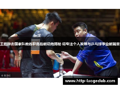 王皓辞去国家队教练职务后新动向揭秘 将专注个人发展与乒乓球事业新篇章