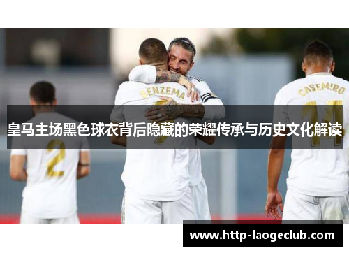 皇马主场黑色球衣背后隐藏的荣耀传承与历史文化解读