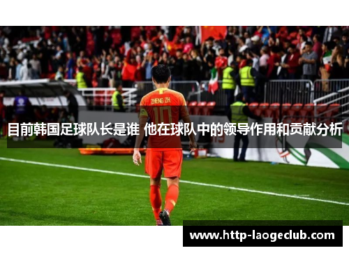 目前韩国足球队长是谁 他在球队中的领导作用和贡献分析