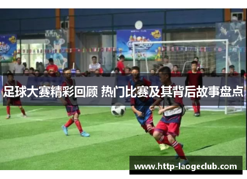 足球大赛精彩回顾 热门比赛及其背后故事盘点
