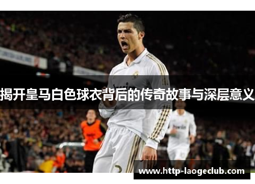 揭开皇马白色球衣背后的传奇故事与深层意义