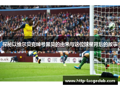 探秘以维尔贝克绰号黑贝的由来与这位球星背后的故事 探秘以维尔贝克绰号黑贝的由来与这位球星背后的故事