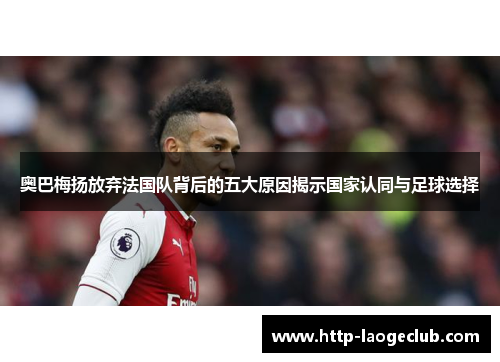 奥巴梅扬放弃法国队背后的五大原因揭示国家认同与足球选择