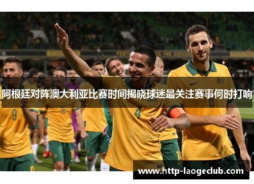 阿根廷对阵澳大利亚比赛时间揭晓球迷最关注赛事何时打响 阿根廷对阵澳大利亚比赛时间揭晓球迷最关注赛事何时打响