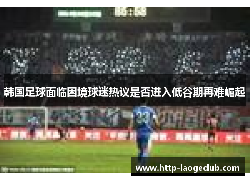 韩国足球面临困境球迷热议是否进入低谷期再难崛起
