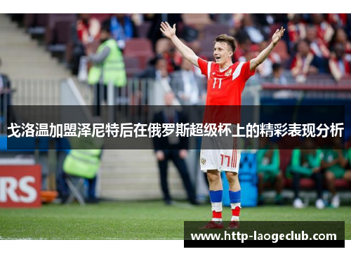 戈洛温加盟泽尼特后在俄罗斯超级杯上的精彩表现分析