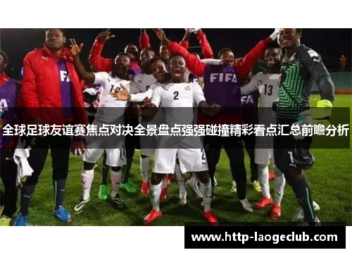 全球足球友谊赛焦点对决全景盘点强强碰撞精彩看点汇总前瞻分析
