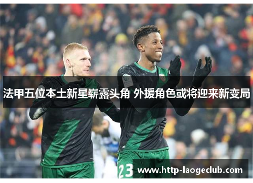 法甲五位本土新星崭露头角 外援角色或将迎来新变局