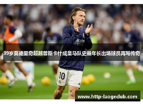 39岁莫德里奇超越普斯卡什成皇马队史最年长出场球员再写传奇
