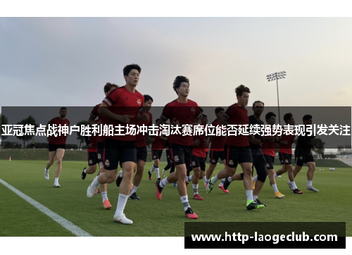 亚冠焦点战神户胜利船主场冲击淘汰赛席位能否延续强势表现引发关注
