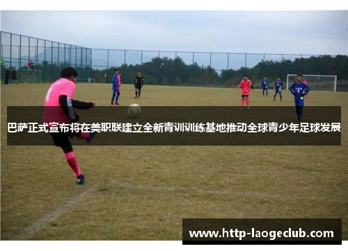 巴萨正式宣布将在美职联建立全新青训训练基地推动全球青少年足球发展 巴萨正式宣布将在美职联建立全新青训训练基地推动全球青少年足球发展