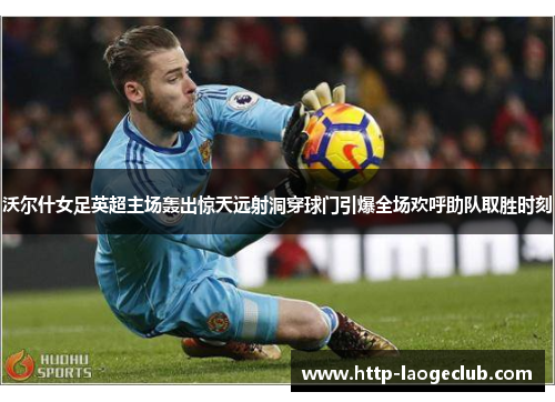 沃尔什女足英超主场轰出惊天远射洞穿球门引爆全场欢呼助队取胜时刻 沃尔什女足英超主场轰出惊天远射洞穿球门引爆全场欢呼助队取胜时刻