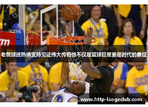 老詹球迷热情支持见证伟大传奇他不仅是篮球巨星更是时代的象征