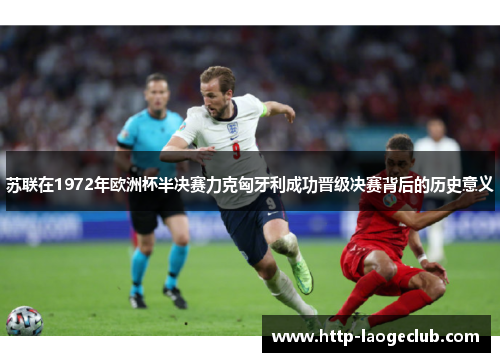 苏联在1972年欧洲杯半决赛力克匈牙利成功晋级决赛背后的历史意义