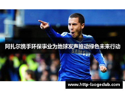 阿扎尔携手环保事业为地球发声推动绿色未来行动 阿扎尔携手环保事业为地球发声推动绿色未来行动