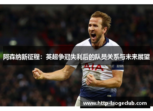 阿森纳新征程:英超争冠失利后的队员关系与未来展望 阿森纳新征程:英超争冠失利后的队员关系与未来展望
